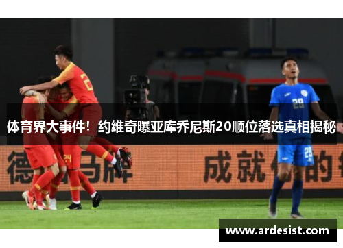 体育界大事件！约维奇曝亚库乔尼斯20顺位落选真相揭秘